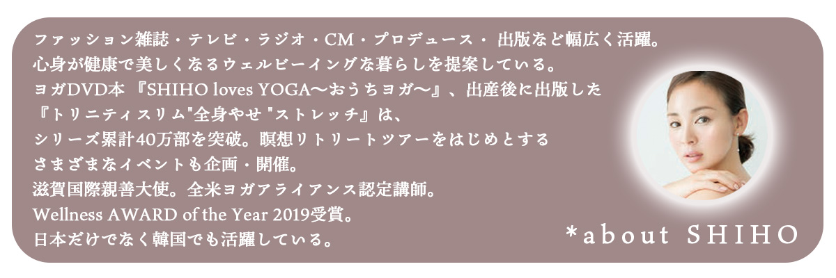 SHIHO
ファッション雑誌・テレビ・ラジオ・CM・プロデュース・ 出版など幅広く活躍。心身が健康で美しくなるウェルビーイングな暮らしを提案している。ヨガDVD本 『SHIHO loves YOGA〜おうちヨガ〜』、出産後に出版した『トリニティスリム"全身やせ "ストレッチ』は、シリーズ累計40万部を突破。瞑想リトリートツアーをはじめとするさまざまなイベントも企画・開催。
滋賀国際親善大使。全米ヨガアライアンス認定講師。Wellness AWARD of the Year 2019受賞。日本だけでなく韓国でも活躍している。
