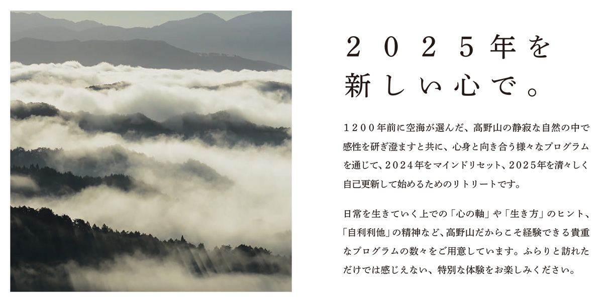 【イベント概要】
１２００年前に空海が選んだ、高野山の静寂な自然の中で感性を研ぎ澄ますと共に、
心身と向き合う様々なプログラムを通じて、2024年をマインドリセット、
2025年を清々しく自己更新して始めるためのリトリートです。
日常を生きていく上での「心の軸」や「生き方」のヒント、「自利利他」の精神など、
高野山だからこそ経験できる貴重なプログラムの数々をご用意しています。
ふらりと訪れただけでは感じえない、特別な体験をお楽しみください。
