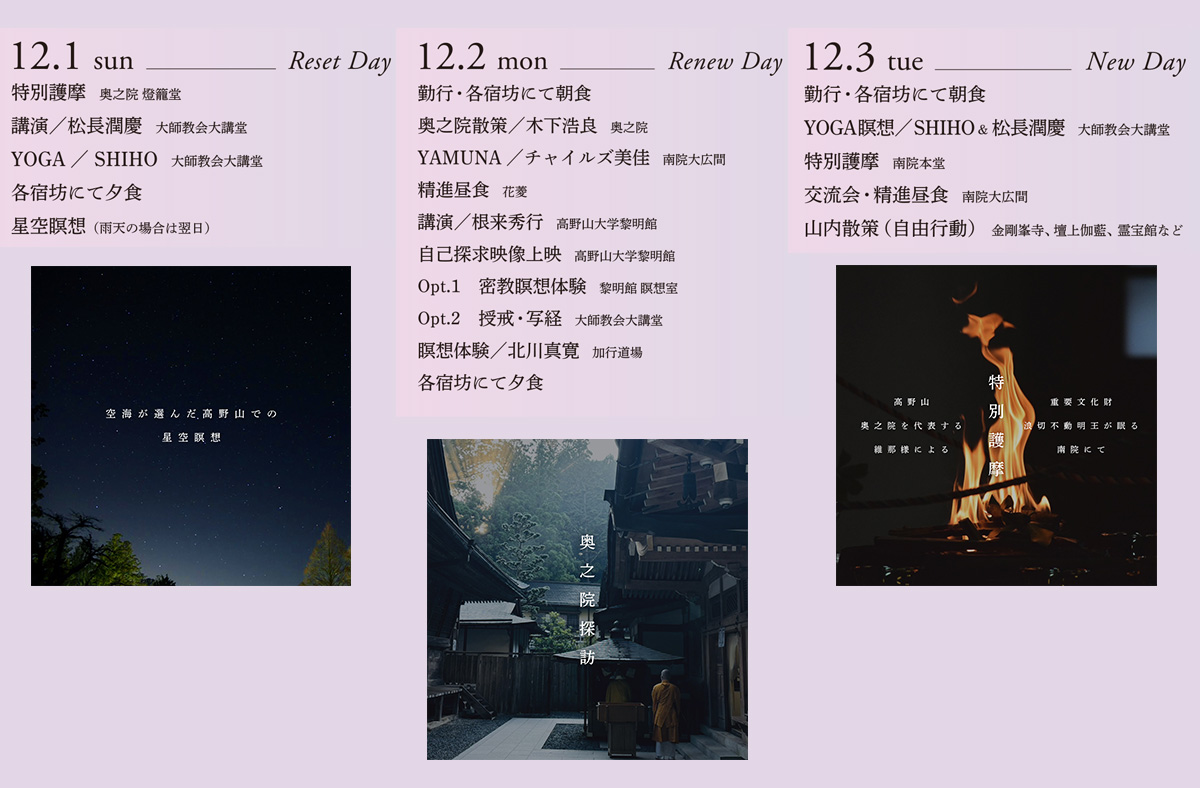 【イベントプログラム】
12月1日（日）Reset Day
１．特別護摩：奥之院 燈籠堂
２．講演 / 松長潤慶：大師教会大講堂
３．YOGA / SHIHO：大師教会大講堂
４．精進夕食：各宿坊﻿﻿﻿
５．﻿﻿星空瞑想（雨天の場合は翌日）

12月2日（月）Renew Day
１．﻿﻿勤行 ・精進朝食：各宿坊
２．﻿﻿奥之院散策 / 木下浩良 : 奥之院
３．YAMUNA / チャイルズ美佳：南院大広間
４．精進昼食 : 花菱
５．講演 / 根来秀之：高野山大学黎明館
６．自己探求映像上映 : 高野山大学黎明館
７．Opt.1 密教瞑想体験 
       Opt.2 授戒・写経 : 大師教会大講堂
８．瞑想体験 / 北川真寛：加行道場

12月3日（火）New Day
１．﻿﻿勤行・精進朝食：各宿坊
２．﻿﻿YOGA 瞑想 / SHIHO&松長潤慶：大師教会大講堂
３．﻿﻿﻿特別護摩：南院本堂
４．﻿﻿交流会・精進昼食：南院大広間
５．﻿﻿﻿山内散策（自由行動）：金剛峯寺、壇上伽藍、霊宝館など
