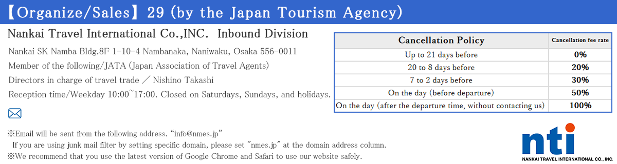 【Organize/Sales】29 (by the Japan Tourism Agency)
Terms and Conditions
Nankai Travel International Co.,INC.　Inbound Division　Nankai SK Namba Bldg.8F 1-10-4 Nambanaka, Naniwaku, Osaka 556-0011
Email/inbound@geo-nti.co.jp 　　　　　　　　　　　　　TEL/+81-6-6643-0707　
Reception time/Weekday 10:00~17:00. Closed on Saturdays, Sundays, and holidays.
Member of the following/JATA (Japan Association of Travel Agents)
Directors in charge of travel trade／Nishino Takashi