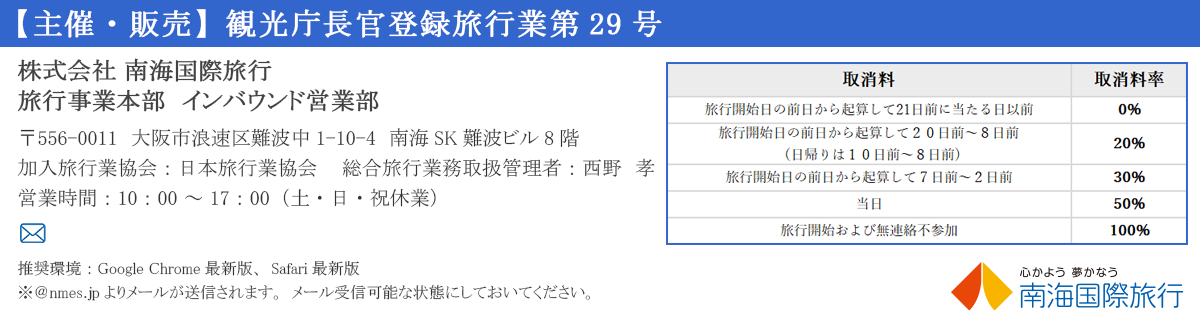 【主催・販売】観光庁長官登録旅行業第29号


株式会社南海国際旅行　旅行営業部　インバウンド営業グループ　〒556-0011　大阪市浪速区難波中1-10-4南海SK難波ビル8F
Eメール　inbound@geo-nti.co.jp　　　　　　　　　　　　　TEL/06-6643-0707　　営業時間/10：00～17：00（土・日・祝休業）
加入旅行業協会/日本旅行業協会　　　 総合旅行業務取扱管理者／西野　孝


旅行条件書
https://www.nanka-e-tabi.com/yakkan/domes_contract/


推奨環境：Google Chrome最新版、Safari最新版
※＠nmes.jpよりメールが送信されます。メール受信可能な状態にしておいてください。