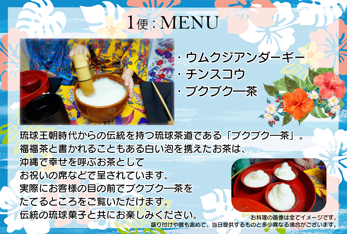 琉球王朝時代からの伝統を持つ琉球茶道である「ブクブク―茶」。
福福茶と書かれることもある白い泡を携えたお茶は、沖縄で幸せを呼ぶお茶としてお祝いの席などで呈されています。
実際にお客様の目の前でブクブク―茶をたてるところをご覧いただけます。
伝統の琉球菓子と共にお楽しみください。

MENU：
ウムクジアンダーギー
チンスコウ
ブクブク―茶